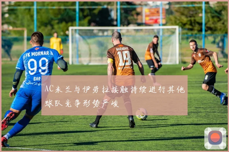 AC米兰与伊劳拉接触持续进行其他球队竞争形势严峻