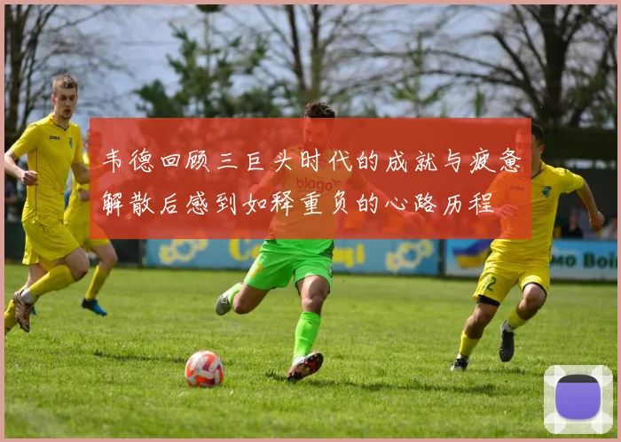 韦德回顾三巨头时代的成就与疲惫解散后感到如释重负的心路历程