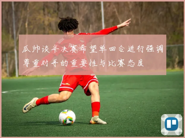 瓜帅谈半决赛希望单回合进行强调尊重对手的重要性与比赛态度