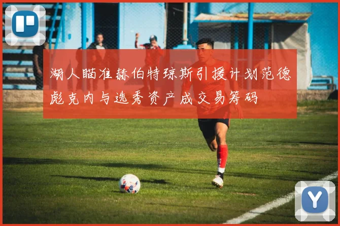 湖人瞄准赫伯特琼斯引援计划范德彪克内与选秀资产成交易筹码
