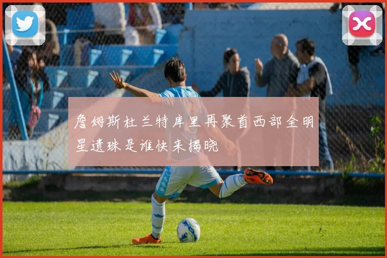 詹姆斯杜兰特库里再聚首西部全明星遗珠是谁快来揭晓