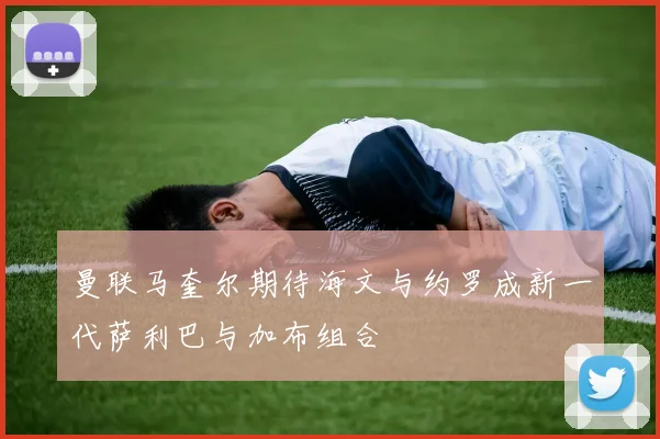 曼联马奎尔期待海文与约罗成新一代萨利巴与加布组合