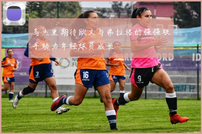 乌杰里期待欧文与弗拉格的强强联手助力年轻球员成长