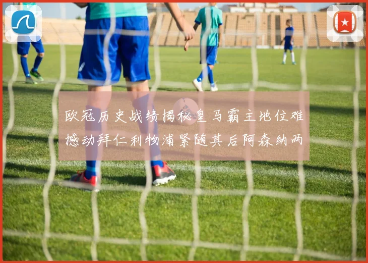 欧冠历史战绩揭秘皇马霸主地位难撼动拜仁利物浦紧随其后阿森纳两度闯入决赛